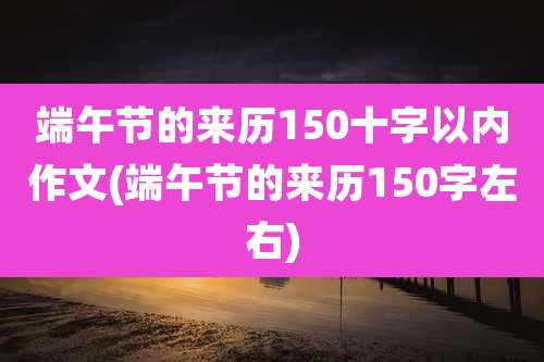 端午节的来历150十字以内作文(端午节的来历150字左右)