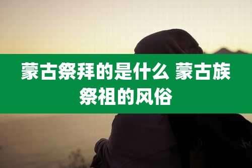 蒙古祭拜的是什么 蒙古族祭祖的风俗