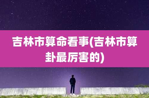 吉林市算命看事(吉林市算卦最厉害的)