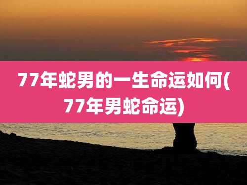 77年蛇男的一生命运如何(77年男蛇命运)