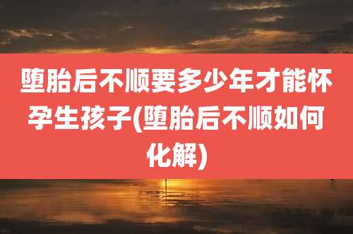 堕胎后不顺要多少年才能怀孕生孩子(堕胎后不顺如何化解)