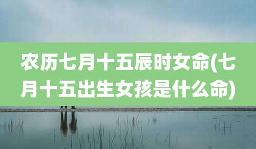 农历七月十五辰时女命(七月十五出生女孩是什么命)