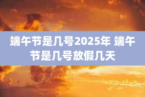 端午节是几号2025年 端午节是几号放假几天