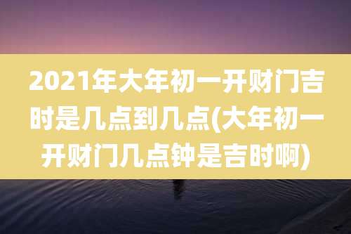 2021年大年初一开财门吉时是几点到几点(大年初一开财门几点钟是吉时啊)