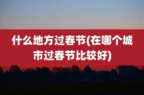 什么地方过春节(在哪个城市过春节比较好)