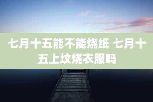 七月十五能不能烧纸 七月十五上坟烧衣服吗