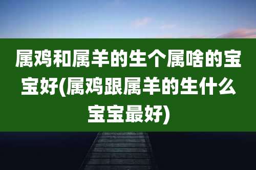 属鸡和属羊的生个属啥的宝宝好(属鸡跟属羊的生什么宝宝最好)