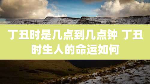 丁丑时是几点到几点钟 丁丑时生人的命运如何