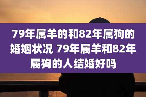 79年属羊的和82年属狗的婚姻状况 79年属羊和82年属狗的人结婚好吗