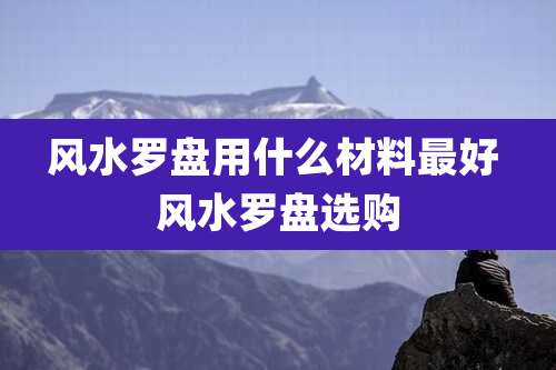 风水罗盘用什么材料最好 风水罗盘选购