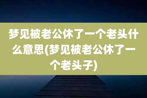 梦见被老公休了一个老头什么意思(梦见被老公休了一个老头子)