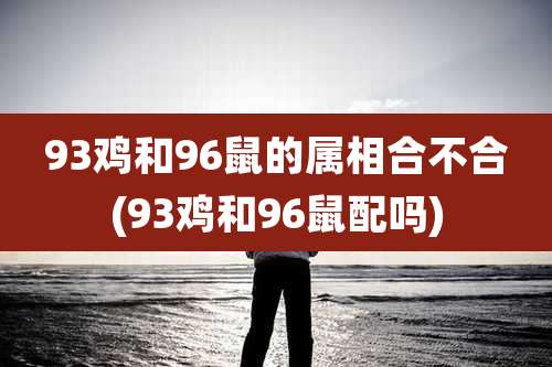 93鸡和96鼠的属相合不合(93鸡和96鼠配吗)