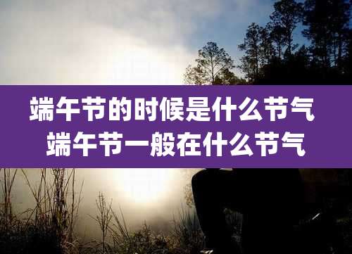 端午节的时候是什么节气 端午节一般在什么节气