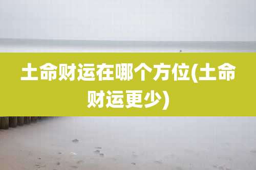 土命财运在哪个方位(土命财运更少)