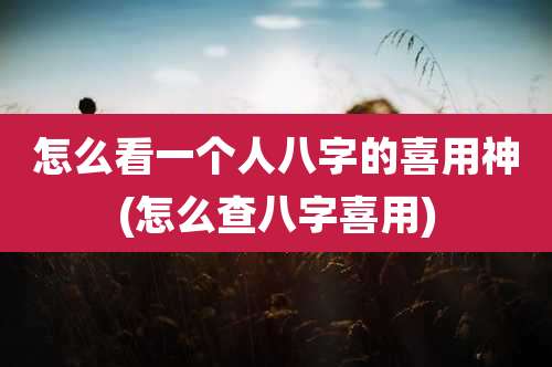 怎么看一个人八字的喜用神(怎么查八字喜用)