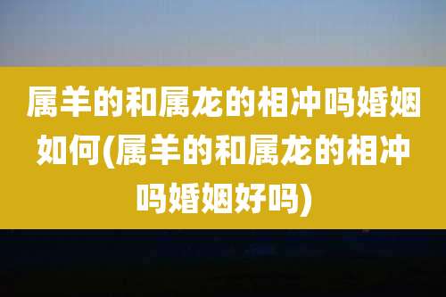 属羊的和属龙的相冲吗婚姻如何(属羊的和属龙的相冲吗婚姻好吗)