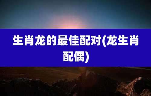 生肖龙的最佳配对(龙生肖配偶)