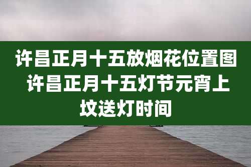 许昌正月十五放烟花位置图 许昌正月十五灯节元宵上坟送灯时间