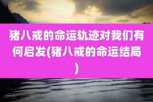猪八戒的命运轨迹对我们有何启发(猪八戒的命运结局)