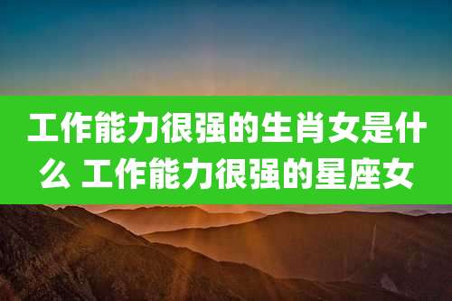 工作能力很强的生肖女是什么 工作能力很强的星座女