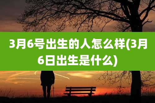 3月6号出生的人怎么样(3月6日出生是什么)