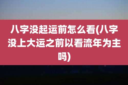 八字没起运前怎么看(八字没上大运之前以看流年为主吗)