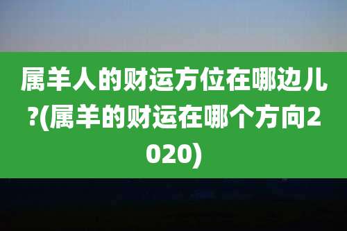 属羊人的财运方位在哪边儿?(属羊的财运在哪个方向2020)