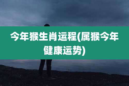 今年猴生肖运程(属猴今年健康运势)