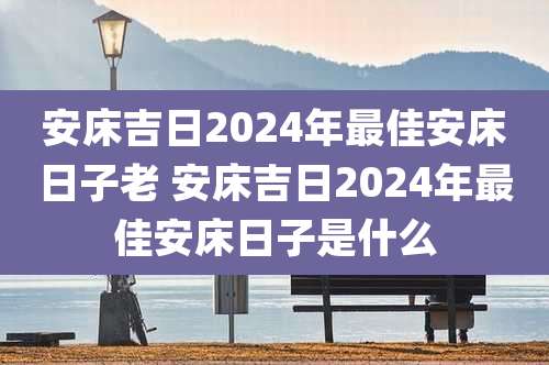 安床吉日2024年最佳安床日子老 安床吉日2024年最佳安床日子是什么