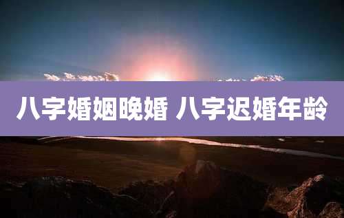 八字婚姻晚婚 八字迟婚年龄