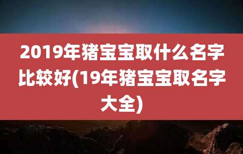 2019年猪宝宝取什么名字比较好(19年猪宝宝取名字大全)