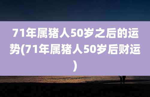 71年属猪人50岁之后的运势(71年属猪人50岁后财运)