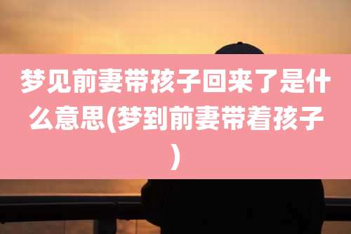 梦见前妻带孩子回来了是什么意思(梦到前妻带着孩子)