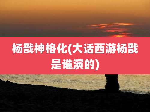 杨戬神格化(大话西游杨戬是谁演的)