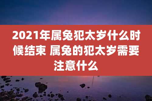 2021年属兔犯太岁什么时候结束 属兔的犯太岁需要注意什么