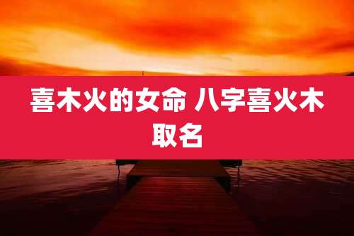 喜木火的女命 八字喜火木取名
