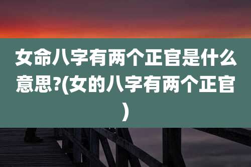 女命八字有两个正官是什么意思?(女的八字有两个正官)