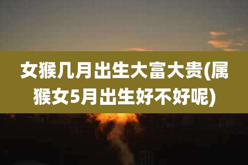 女猴几月出生大富大贵(属猴女5月出生好不好呢)