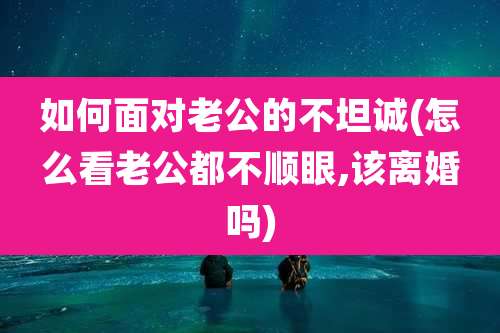 如何面对老公的不坦诚(怎么看老公都不顺眼,该离婚吗)