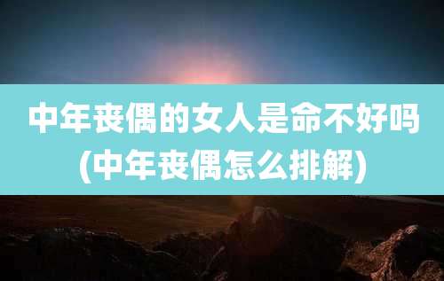 中年丧偶的女人是命不好吗(中年丧偶怎么排解)
