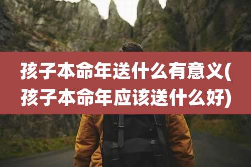 孩子本命年送什么有意义(孩子本命年应该送什么好)
