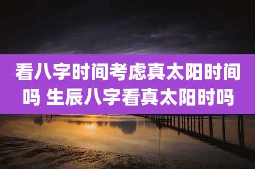 看八字时间考虑真太阳时间吗 生辰八字看真太阳时吗