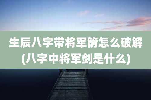 生辰八字带将军箭怎么破解(八字中将军剑是什么)