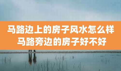 马路边上的房子风水怎么样 马路旁边的房子好不好