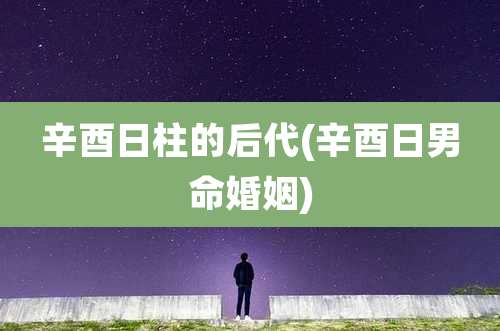 辛酉日柱的后代(辛酉日男命婚姻)