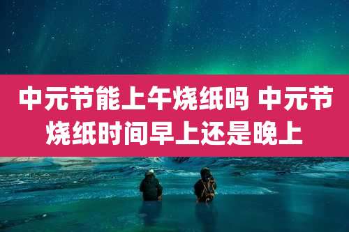 中元节能上午烧纸吗 中元节烧纸时间早上还是晚上