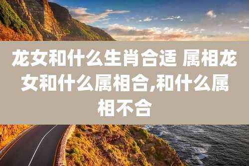 龙女和什么生肖合适 属相龙女和什么属相合,和什么属相不合