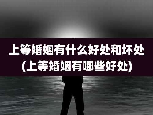 上等婚姻有什么好处和坏处(上等婚姻有哪些好处)