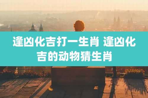 逢凶化吉打一生肖 逢凶化吉的动物猜生肖