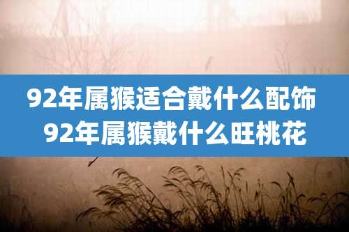92年属猴适合戴什么配饰 92年属猴戴什么旺桃花
